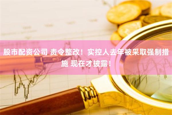 股市配资公司 责令整改！实控人去年被采取强制措施 现在才披露！