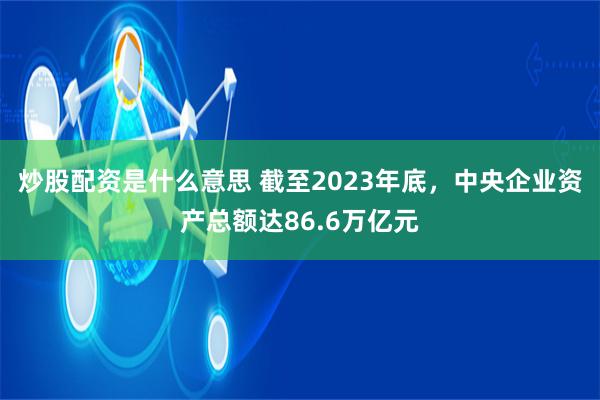 炒股配资是什么意思 截至2023年底，中央企业资产总额达86.6万亿元