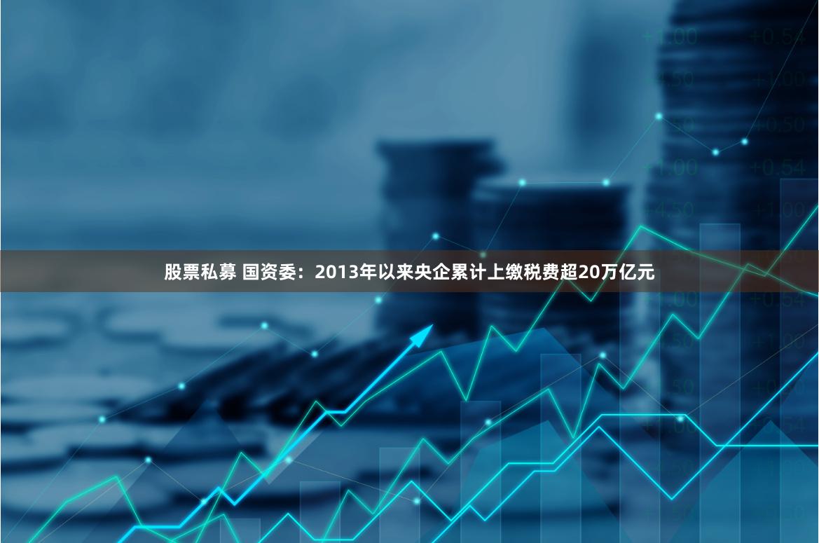 股票私募 国资委：2013年以来央企累计上缴税费超20万亿元