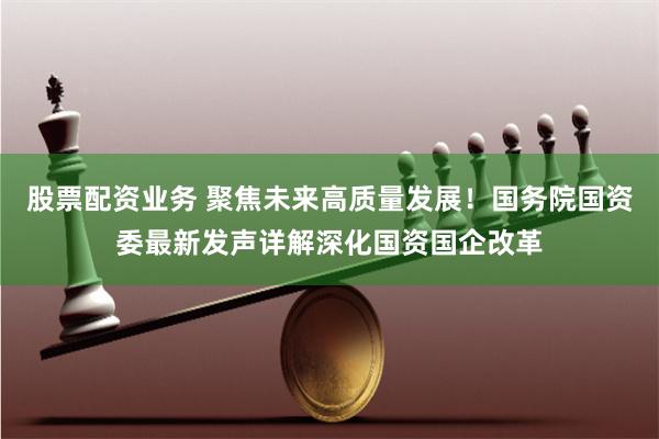 股票配资业务 聚焦未来高质量发展！国务院国资委最新发声详解深化国资国企改革