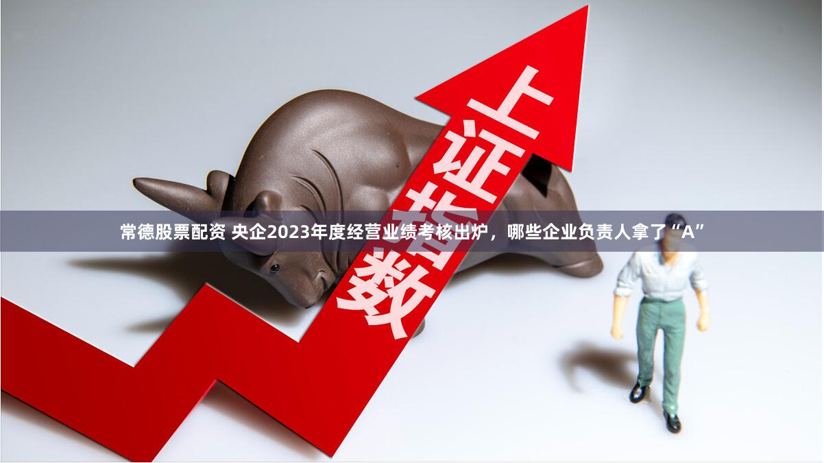 常德股票配资 央企2023年度经营业绩考核出炉，哪些企业负责人拿了“A”