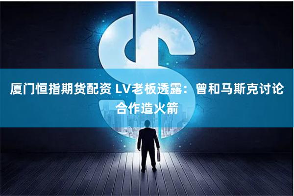 厦门恒指期货配资 LV老板透露：曾和马斯克讨论合作造火箭