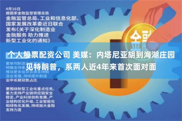 个人股票配资公司 美媒：内塔尼亚胡到海湖庄园见特朗普，系两人近4年来首次面对面