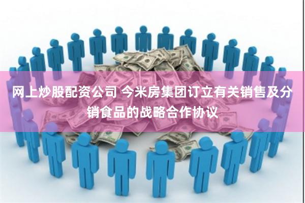 网上炒股配资公司 今米房集团订立有关销售及分销食品的战略合作协议