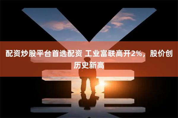 配资炒股平台首选配资 工业富联高开2%，股价创历史新高