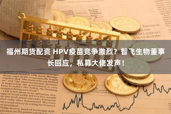 福州期货配资 HPV疫苗竞争激烈？智飞生物董事长回应，私募大佬发声！