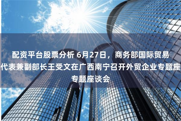 配资平台股票分析 6月27日，商务部国际贸易谈判代表兼副部长王受文在广西南宁召开外贸企业专题座谈会