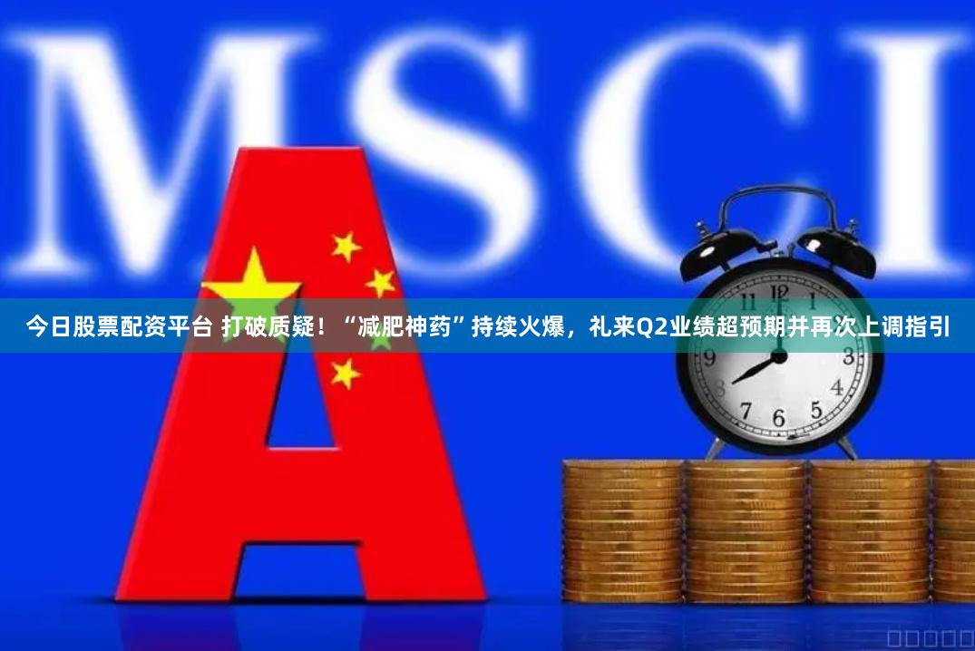 今日股票配资平台 打破质疑！“减肥神药”持续火爆，礼来Q2业绩超预期并再次上调指引