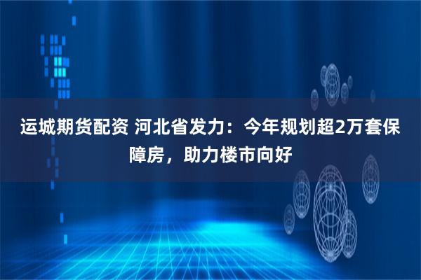 运城期货配资 河北省发力：今年规划超2万套保障房，助力楼市向好