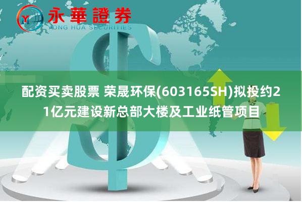 配资买卖股票 荣晟环保(603165SH)拟投约21亿元建设新总部大楼及工业纸管项目