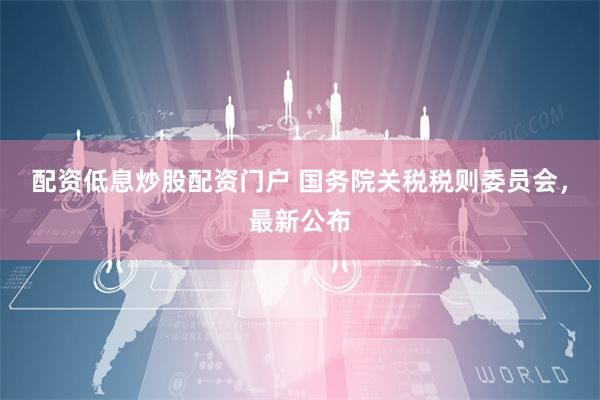 配资低息炒股配资门户 国务院关税税则委员会，最新公布