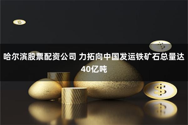 哈尔滨股票配资公司 力拓向中国发运铁矿石总量达40亿吨