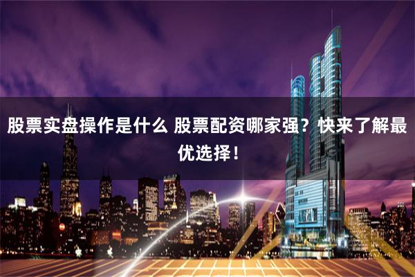 股票实盘操作是什么 股票配资哪家强？快来了解最优选择！