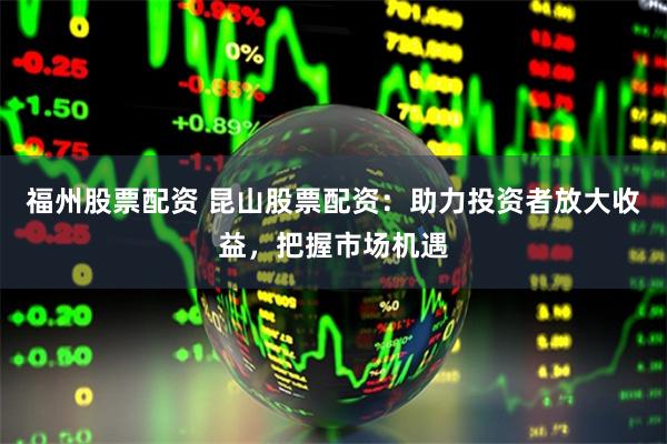 福州股票配资 昆山股票配资：助力投资者放大收益，把握市场机遇
