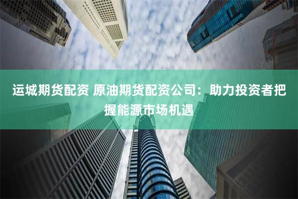 运城期货配资 原油期货配资公司：助力投资者把握能源市场机遇