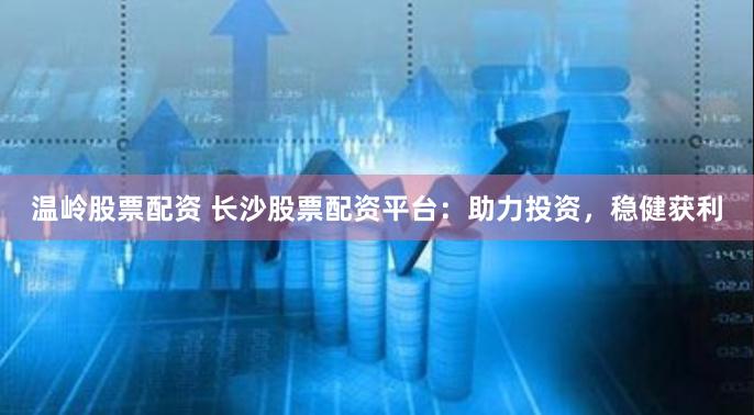 温岭股票配资 长沙股票配资平台：助力投资，稳健获利