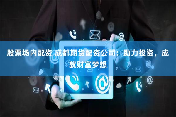 股票场内配资 成都期货配资公司：助力投资，成就财富梦想