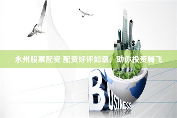 永州股票配资 配资好评如潮，助你投资腾飞