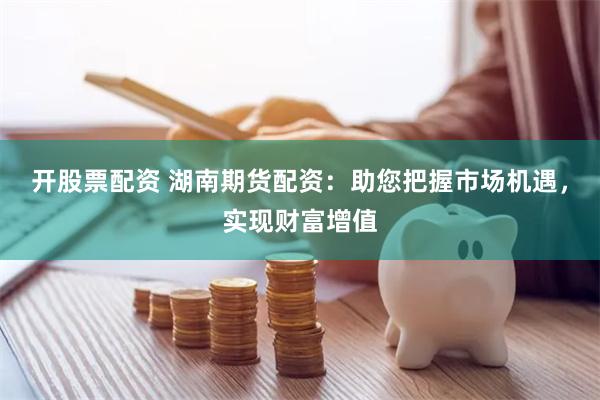 开股票配资 湖南期货配资：助您把握市场机遇，实现财富增值
