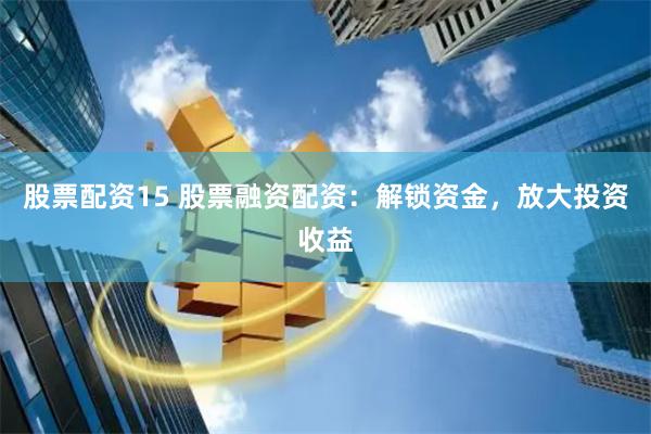 股票配资15 股票融资配资：解锁资金，放大投资收益