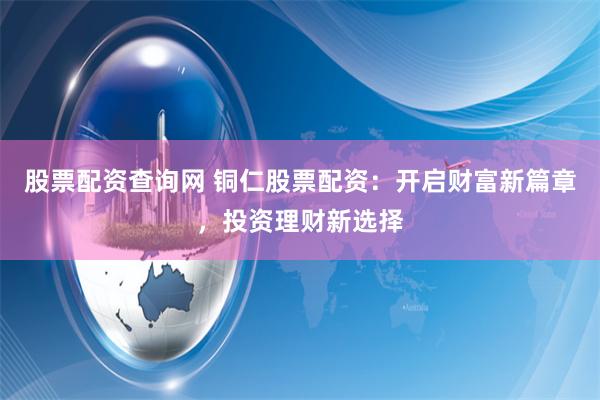 股票配资查询网 铜仁股票配资：开启财富新篇章，投资理财新选择