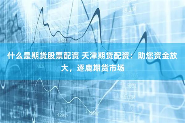 什么是期货股票配资 天津期货配资：助您资金放大，逐鹿期货市场
