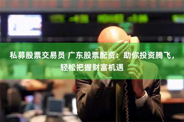 私募股票交易员 广东股票配资：助你投资腾飞，轻松把握财富机遇