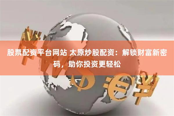 股票配资平台网站 太原炒股配资：解锁财富新密码，助你投资更轻松